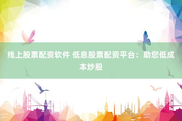 线上股票配资软件 低息股票配资平台：助您低成本炒股