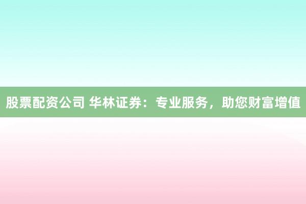 股票配资公司 华林证券：专业服务，助您财富增值