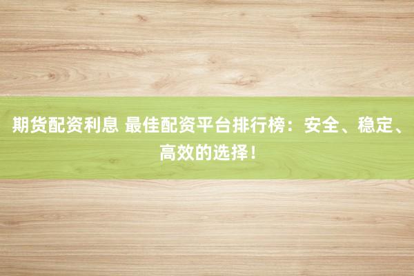 期货配资利息 最佳配资平台排行榜：安全、稳定、高效的选择！