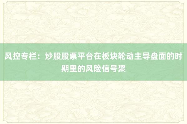 风控专栏：炒股股票平台在板块轮动主导盘面的时期里的风险信号聚