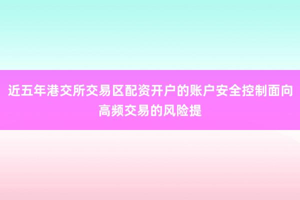 近五年港交所交易区配资开户的账户安全控制面向高频交易的风险提