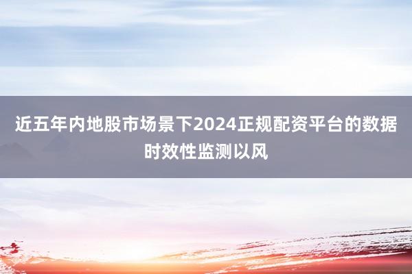 近五年内地股市场景下2024正规配资平台的数据时效性监测以风
