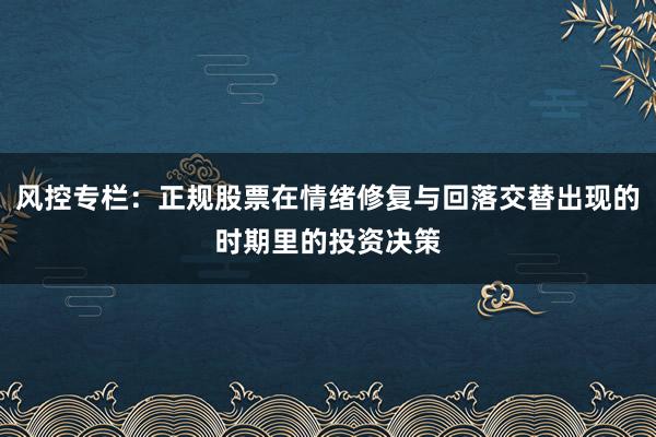 风控专栏：正规股票在情绪修复与回落交替出现的时期里的投资决策