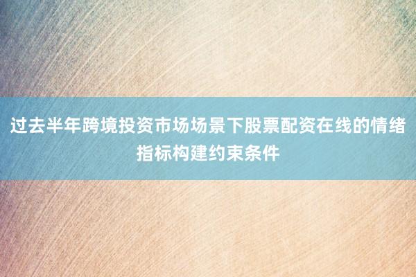 过去半年跨境投资市场场景下股票配资在线的情绪指标构建约束条件