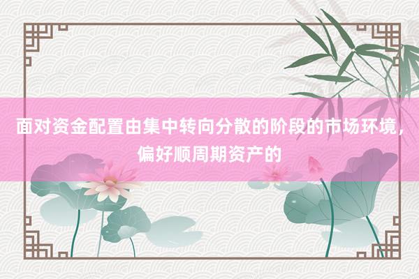 面对资金配置由集中转向分散的阶段的市场环境，偏好顺周期资产的