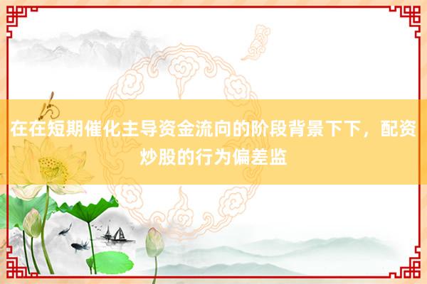 在在短期催化主导资金流向的阶段背景下下，配资炒股的行为偏差监