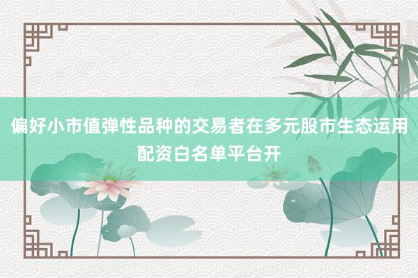 偏好小市值弹性品种的交易者在多元股市生态运用配资白名单平台开