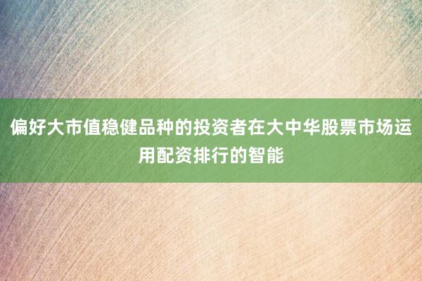 偏好大市值稳健品种的投资者在大中华股票市场运用配资排行的智能