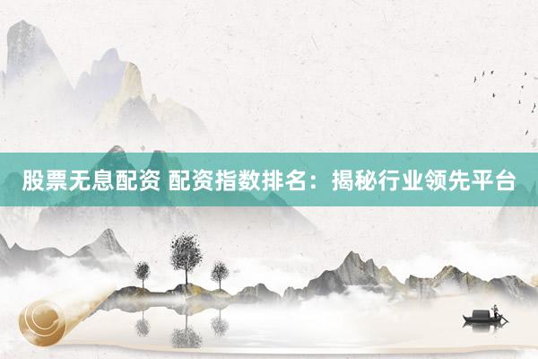 股票无息配资 配资指数排名：揭秘行业领先平台