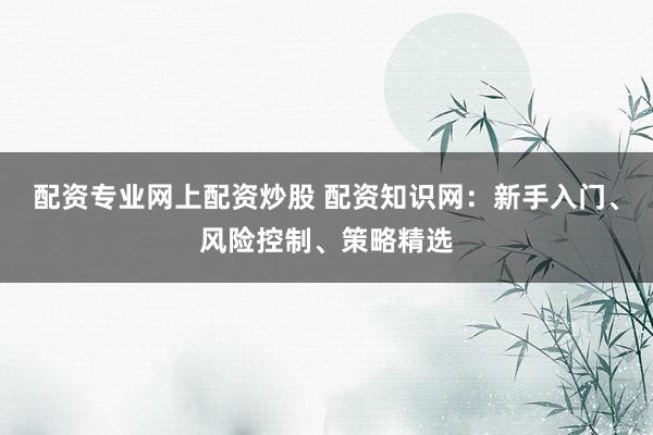 配资专业网上配资炒股 配资知识网：新手入门、风险控制、策略精选