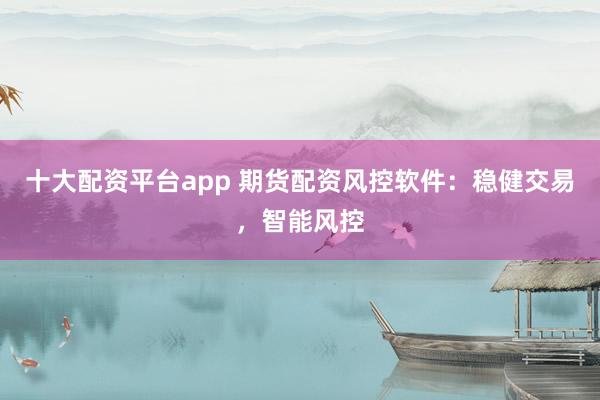 十大配资平台app 期货配资风控软件：稳健交易，智能风控
