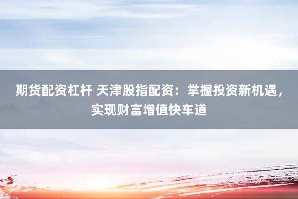 期货配资杠杆 天津股指配资：掌握投资新机遇，实现财富增值快车道