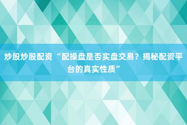 炒股炒股配资 “配操盘是否实盘交易？揭秘配资平台的真实性质”