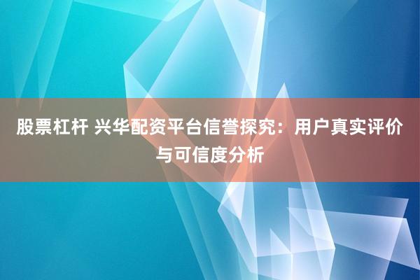 股票杠杆 兴华配资平台信誉探究：用户真实评价与可信度分析