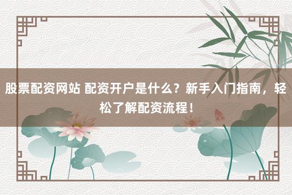 股票配资网站 配资开户是什么？新手入门指南，轻松了解配资流程！