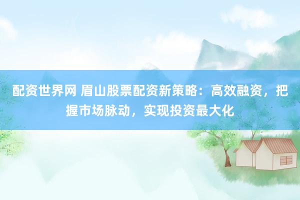 配资世界网 眉山股票配资新策略：高效融资，把握市场脉动，实现投资最大化