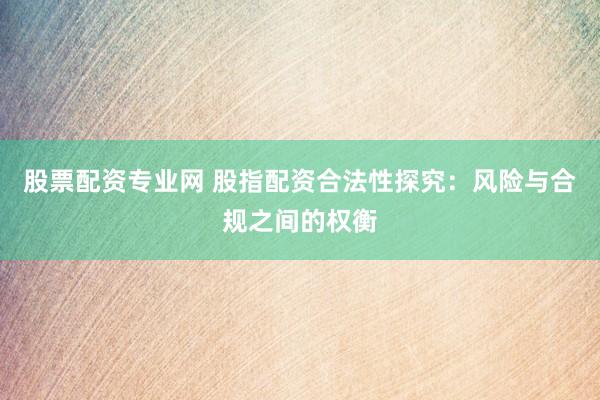 股票配资专业网 股指配资合法性探究：风险与合规之间的权衡