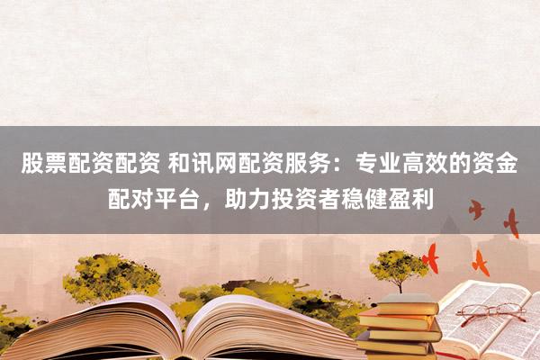 股票配资配资 和讯网配资服务：专业高效的资金配对平台，助力投资者稳健盈利